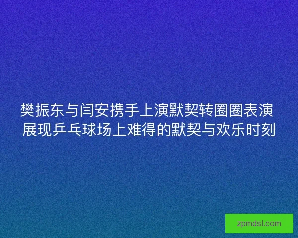 樊振东与闫安携手上演默契转圈圈表演 展现乒乓球场上难得的默契与欢乐时刻