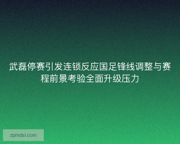 武磊停赛引发连锁反应国足锋线调整与赛程前景考验全面升级压力 武磊停赛引发连锁反应国足锋线调整与赛程前景考验全面升级压力