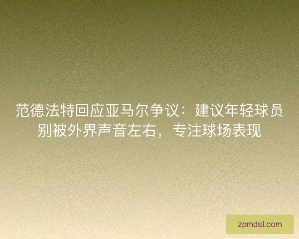 范德法特回应亚马尔争议：建议年轻球员别被外界声音左右，专注球场表现