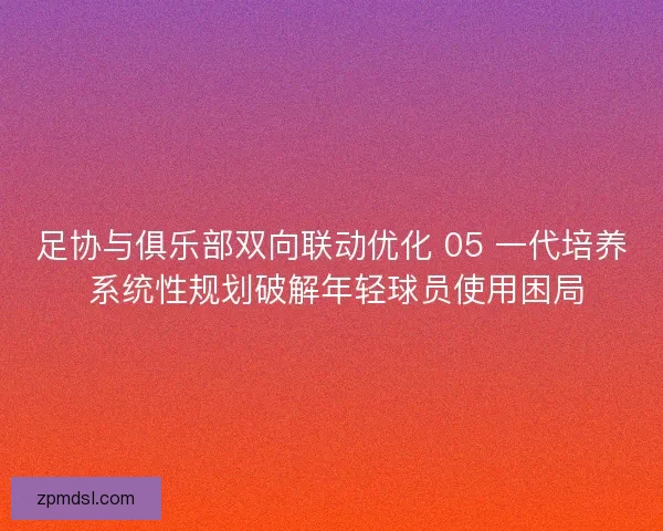 足协与俱乐部双向联动优化 05 一代培养 系统性规划破解年轻球员使用困局