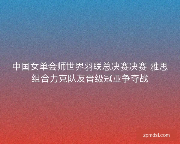中国女单会师世界羽联总决赛决赛 雅思组合力克队友晋级冠亚争夺战