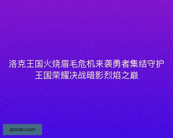 洛克王国火烧眉毛危机来袭勇者集结守护王国荣耀决战暗影烈焰之巅 洛克王国火烧眉毛危机来袭勇者集结守护王国荣耀决战暗影烈焰之巅
