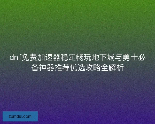 dnf免费加速器稳定畅玩地下城与勇士必备神器推荐优选攻略全解析