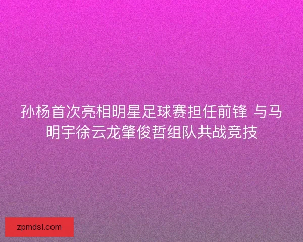 孙杨首次亮相明星足球赛担任前锋 与马明宇徐云龙肇俊哲组队共战竞技 孙杨首次亮相明星足球赛担任前锋 与马明宇徐云龙肇俊哲组队共战竞技