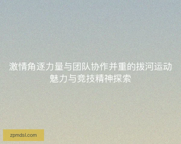 激情角逐力量与团队协作并重的拔河运动魅力与竞技精神探索 激情角逐力量与团队协作并重的拔河运动魅力与竞技精神探索