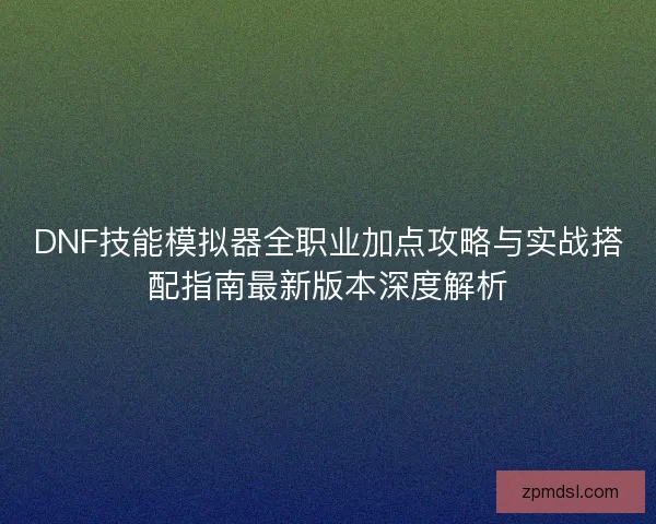 DNF技能模拟器全职业加点攻略与实战搭配指南最新版本深度解析