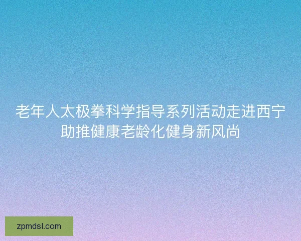 老年人太极拳科学指导系列活动走进西宁助推健康老龄化健身新风尚