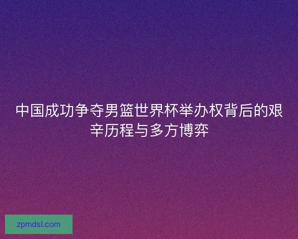 中国成功争夺男篮世界杯举办权背后的艰辛历程与多方博弈