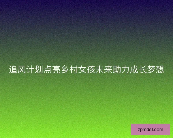追风计划点亮乡村女孩未来助力成长梦想
