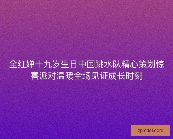 全红婵十九岁生日中国跳水队精心策划惊喜派对温暖全场见证成长时刻