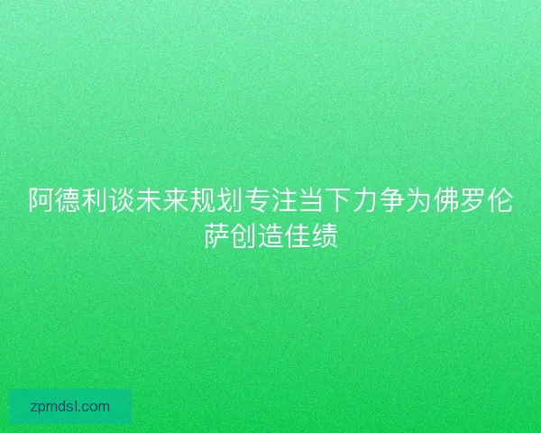 阿德利谈未来规划专注当下力争为佛罗伦萨创造佳绩 阿德利谈未来规划专注当下力争为佛罗伦萨创造佳绩