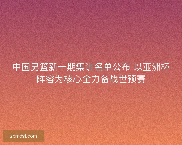 中国男篮新一期集训名单公布 以亚洲杯阵容为核心全力备战世预赛 中国男篮新一期集训名单公布 以亚洲杯阵容为核心全力备战世预赛
