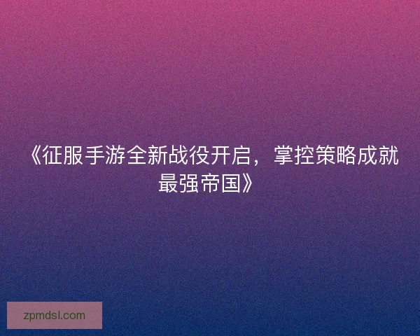 《征服手游全新战役开启,掌控策略成就最强帝国》 《征服手游全新战役开启,掌控策略成就最强帝国》